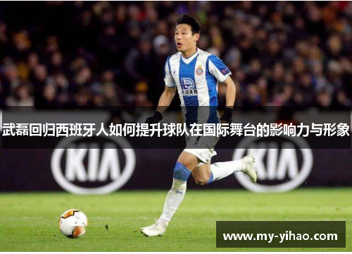 武磊回归西班牙人如何提升球队在国际舞台的影响力与形象