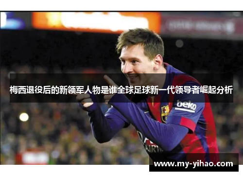 梅西退役后的新领军人物是谁全球足球新一代领导者崛起分析