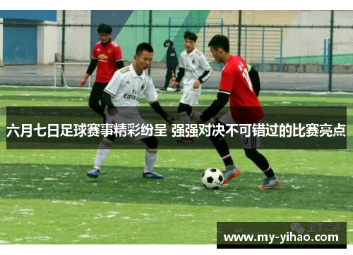 六月七日足球赛事精彩纷呈 强强对决不可错过的比赛亮点