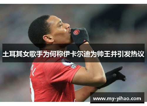土耳其女歌手为何称伊卡尔迪为帅王并引发热议