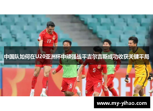 中国队如何在U20亚洲杯中顽强战平吉尔吉斯成功收获关键平局